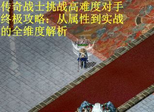 传奇战士挑战高难度对手终极攻略：从属性到实战的全维度解析