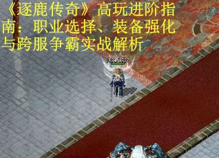 《逐鹿传奇》高玩进阶指南：职业选择、装备强化与跨服争霸实战解析