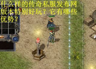 什么样的传奇私服发布网版本特别好玩?它有哪些优势? 什么样的传奇私服发布网版本特别好玩?它有哪些优势?
